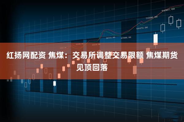 红扬网配资 焦煤：交易所调整交易限额 焦煤期货见顶回落