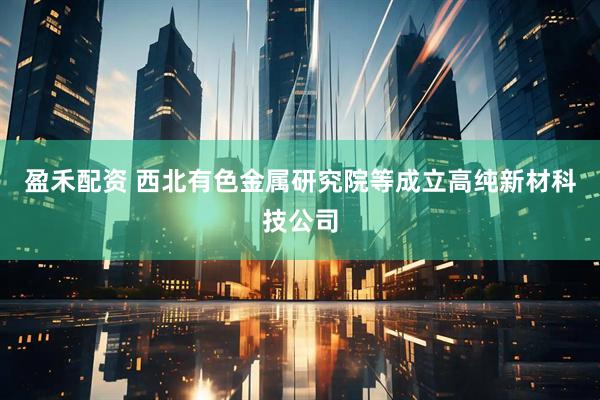 盈禾配资 西北有色金属研究院等成立高纯新材科技公司
