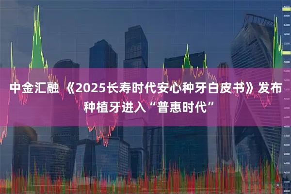 中金汇融 《2025长寿时代安心种牙白皮书》发布  种植牙进入“普惠时代”