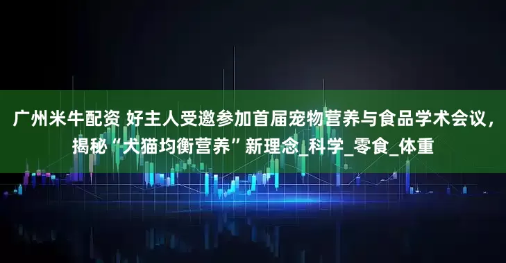 广州米牛配资 好主人受邀参加首届宠物营养与食品学术会议，揭秘“犬猫均衡营养”新理念_科学_零食_体重