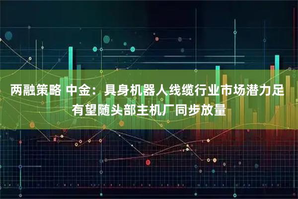 两融策略 中金：具身机器人线缆行业市场潜力足 有望随头部主机厂同步放量