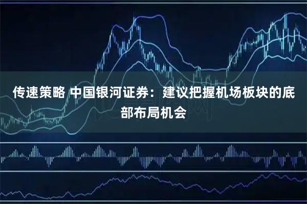 传速策略 中国银河证券：建议把握机场板块的底部布局机会