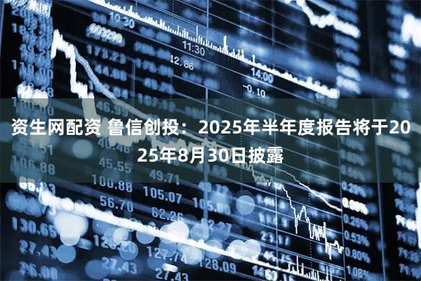 资生网配资 鲁信创投：2025年半年度报告将于2025年8月30日披露