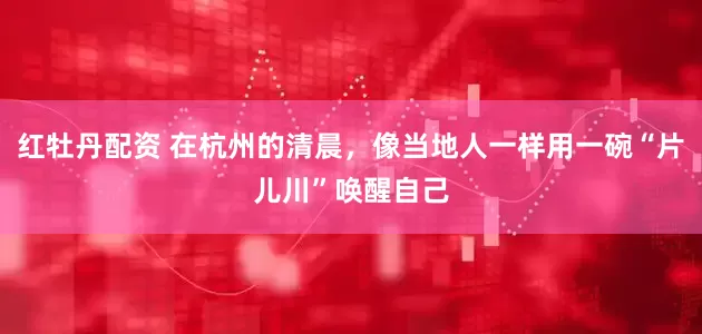 红牡丹配资 在杭州的清晨，像当地人一样用一碗“片儿川”唤醒自己