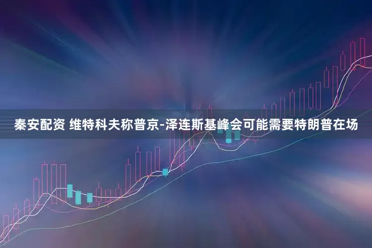 秦安配资 维特科夫称普京-泽连斯基峰会可能需要特朗普在场