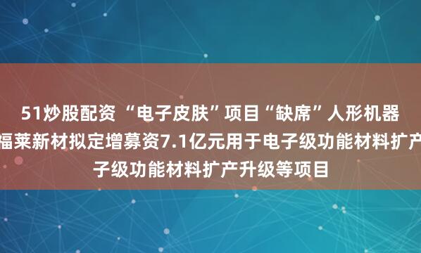 51炒股配资 “电子皮肤”项目“缺席”人形机器人 “牛股”福莱新材拟定增募资7.1亿元用于电子级功能材料扩产升级等项目
