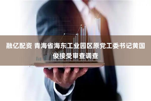 融亿配资 青海省海东工业园区原党工委书记黄国俊接受审查调查