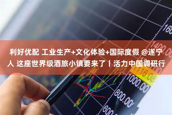利好优配 工业生产+文化体验+国际度假 @遂宁人 这座世界级酒旅小镇要来了丨活力中国调研行