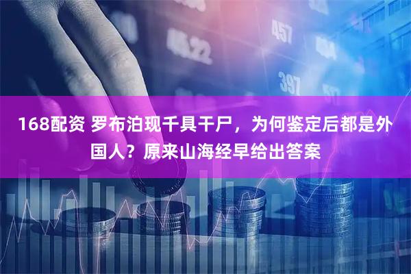 168配资 罗布泊现千具干尸，为何鉴定后都是外国人？原来山海经早给出答案