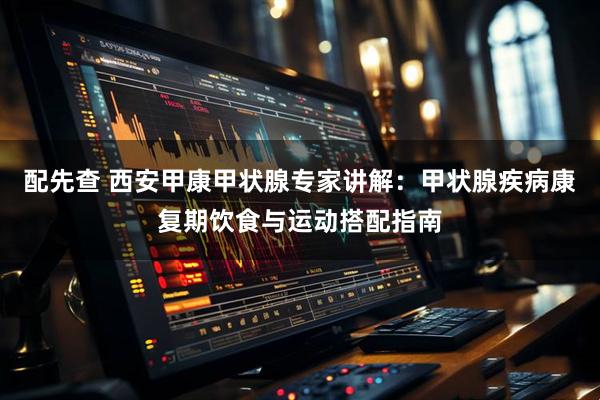 配先查 西安甲康甲状腺专家讲解：甲状腺疾病康复期饮食与运动搭配指南