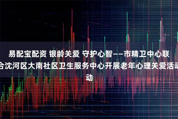 易配宝配资 银龄关爱 守护心智——市精卫中心联合沈河区大南社区卫生服务中心开展老年心理关爱活动