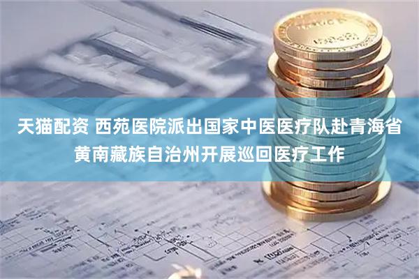 天猫配资 西苑医院派出国家中医医疗队赴青海省黄南藏族自治州开展巡回医疗工作