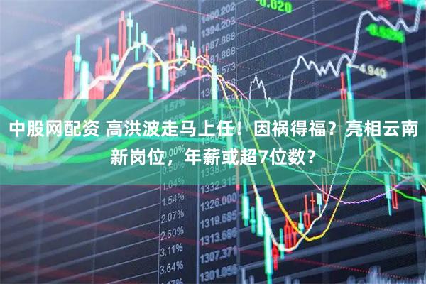 中股网配资 高洪波走马上任！因祸得福？亮相云南新岗位，年薪或超7位数？