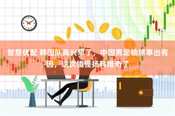 智慧优配 韩国队高兴早了，中国男足输球事出有因，这次错怪扬科维奇了