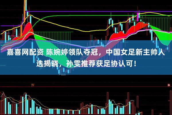 嘉喜网配资 陈婉婷领队夺冠，中国女足新主帅人选揭晓，孙雯推荐获足协认可！