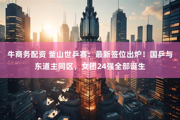 牛商务配资 釜山世乒赛：最新签位出炉！国乒与东道主同区，女团24强全部诞生
