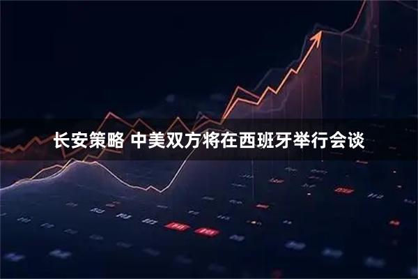 长安策略 中美双方将在西班牙举行会谈