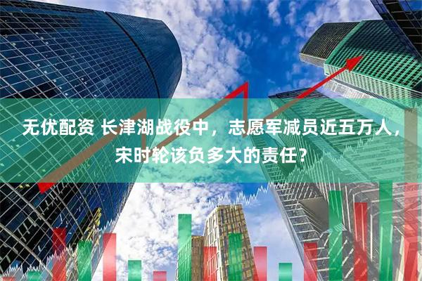 无优配资 长津湖战役中，志愿军减员近五万人，宋时轮该负多大的责任？