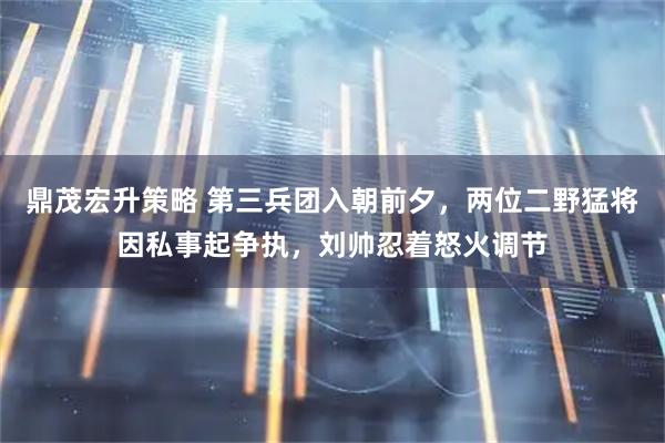 鼎茂宏升策略 第三兵团入朝前夕，两位二野猛将因私事起争执，刘帅忍着怒火调节