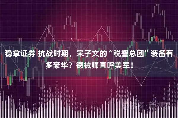 稳拿证券 抗战时期，宋子文的“税警总团”装备有多豪华？德械师直呼美军！
